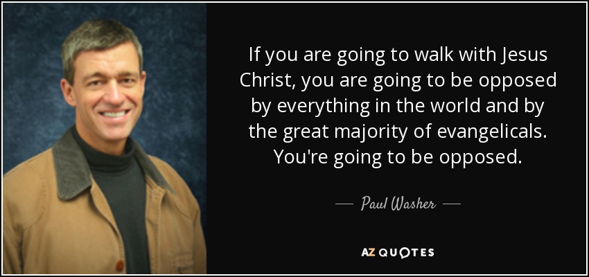 If you are going to walk with Jesus Christ, you are going to be opposed by everything in the world and by the great majority of evangelicals. You're going to be opposed. - Paul Washer