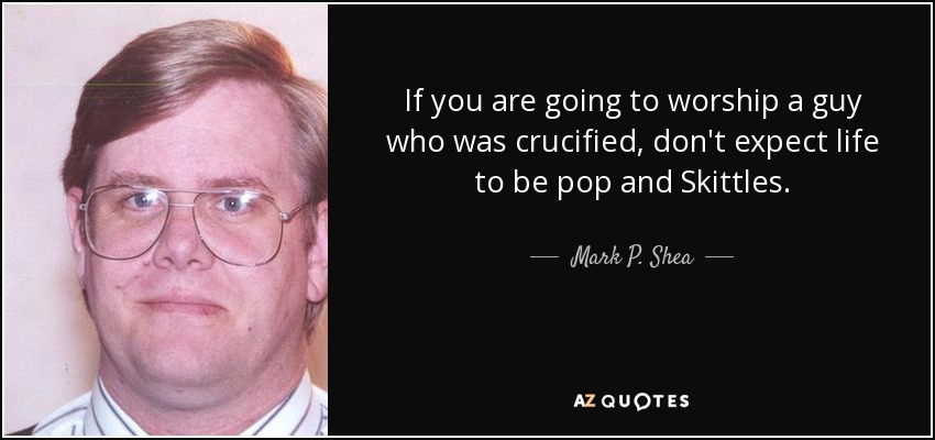 If you are going to worship a guy who was crucified, don't expect life to be pop and Skittles. - Mark P. Shea