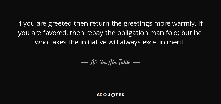 If you are greeted then return the greetings more warmly. If you are favored, then repay the obligation manifold; but he who takes the initiative will always excel in merit. - Ali ibn Abi Talib