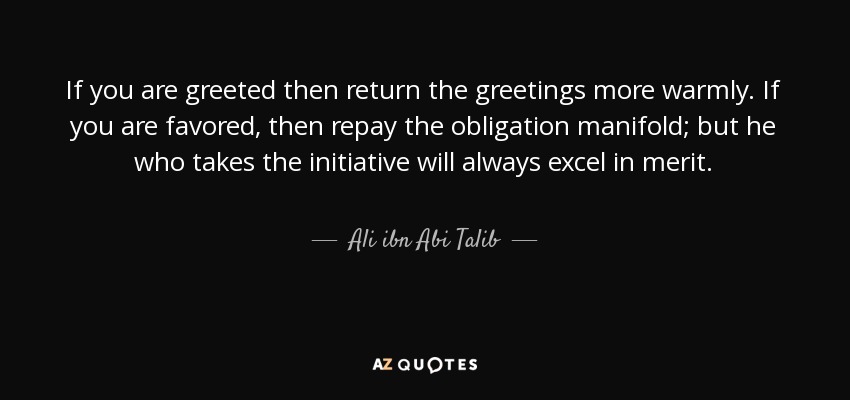 If you are greeted then return the greetings more warmly. If you are favored, then repay the obligation manifold; but he who takes the initiative will always excel in merit. - Ali ibn Abi Talib