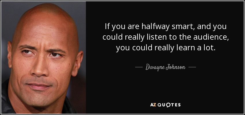 If you are halfway smart, and you could really listen to the audience, you could really learn a lot. - Dwayne Johnson