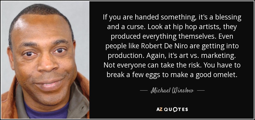 If you are handed something, it's a blessing and a curse. Look at hip hop artists, they produced everything themselves. Even people like Robert De Niro are getting into production. Again, it's art vs. marketing. Not everyone can take the risk. You have to break a few eggs to make a good omelet. - Michael Winslow