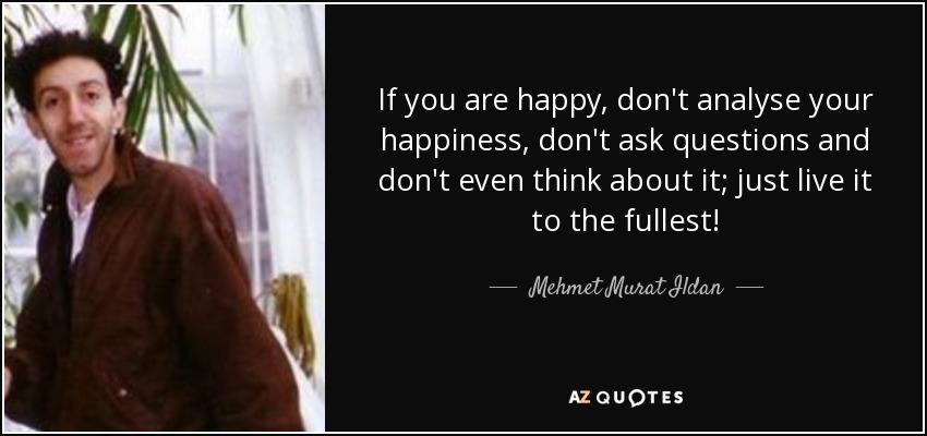 If you are happy, don't analyse your happiness, don't ask questions and don't even think about it; just live it to the fullest! - Mehmet Murat Ildan