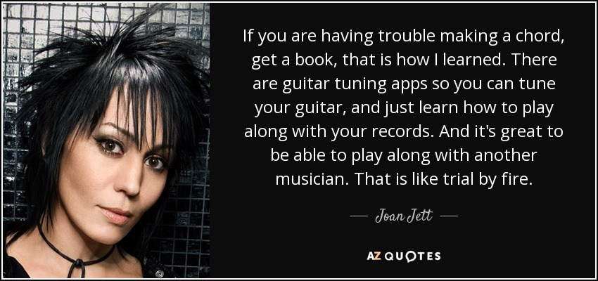 If you are having trouble making a chord, get a book, that is how I learned. There are guitar tuning apps so you can tune your guitar, and just learn how to play along with your records. And it's great to be able to play along with another musician. That is like trial by fire. - Joan Jett