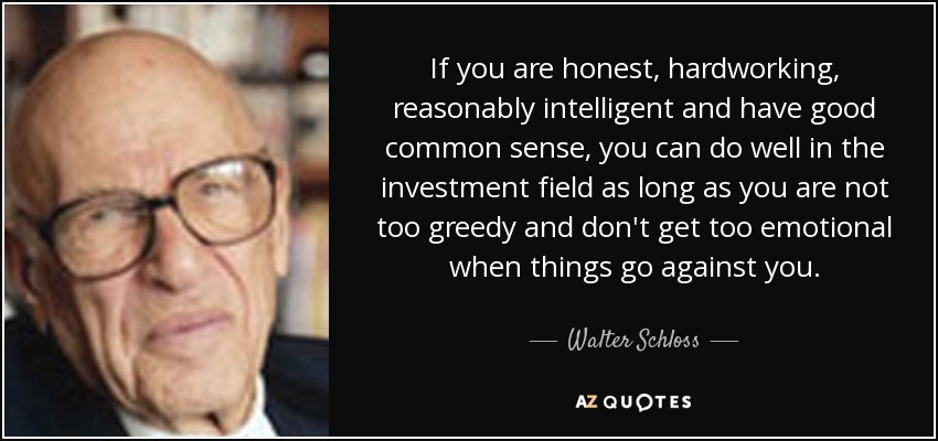 If you are honest, hardworking, reasonably intelligent and have good common sense, you can do well in the investment field as long as you are not too greedy and don't get too emotional when things go against you. - Walter Schloss