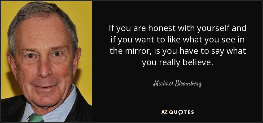 If you are honest with yourself and if you want to like what you see in the mirror, is you have to say what you really believe. - Michael Bloomberg