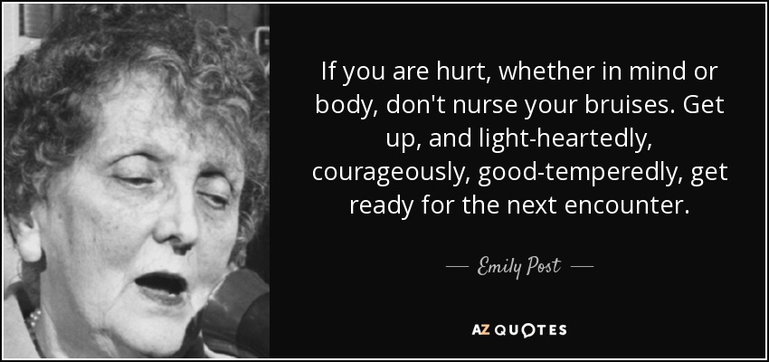 If you are hurt, whether in mind or body, don't nurse your bruises. Get up, and light-heartedly, courageously, good-temperedly, get ready for the next encounter. - Emily Post