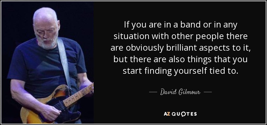 If you are in a band or in any situation with other people there are obviously brilliant aspects to it, but there are also things that you start finding yourself tied to. - David Gilmour