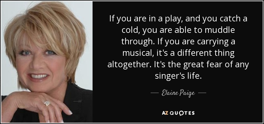 If you are in a play, and you catch a cold, you are able to muddle through. If you are carrying a musical, it's a different thing altogether. It's the great fear of any singer's life. - Elaine Paige