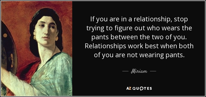 If you are in a relationship, stop trying to figure out who wears the pants between the two of you. Relationships work best when both of you are not wearing pants. - Miriam