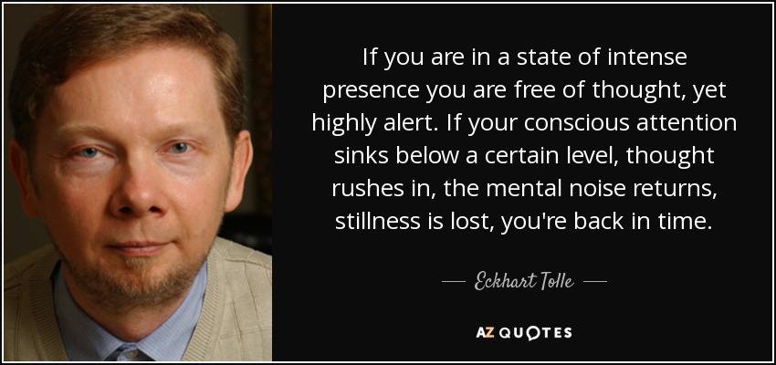 If you are in a state of intense presence you are free of thought, yet highly alert. If your conscious attention sinks below a certain level, thought rushes in, the mental noise returns, stillness is lost, you're back in time. - Eckhart Tolle