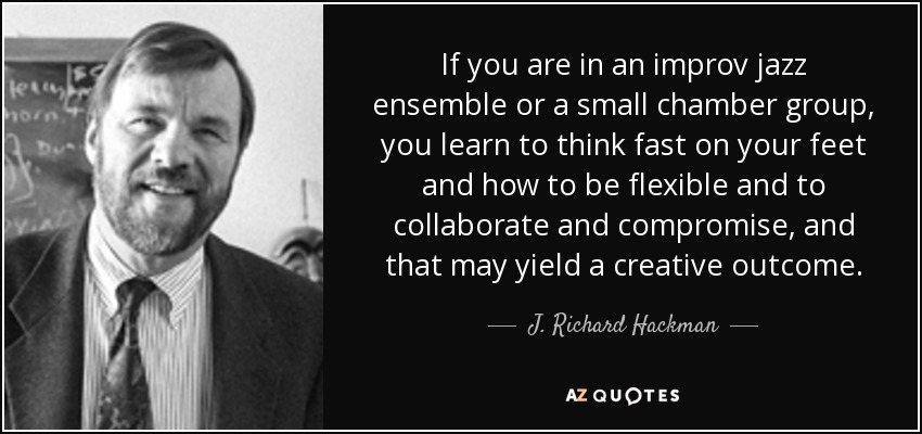 If you are in an improv jazz ensemble or a small chamber group, you learn to think fast on your feet and how to be flexible and to collaborate and compromise, and that may yield a creative outcome. - J. Richard Hackman