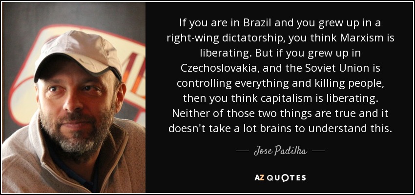 If you are in Brazil and you grew up in a right-wing dictatorship, you think Marxism is liberating. But if you grew up in Czechoslovakia, and the Soviet Union is controlling everything and killing people, then you think capitalism is liberating. Neither of those two things are true and it doesn't take a lot brains to understand this. - Jose Padilha