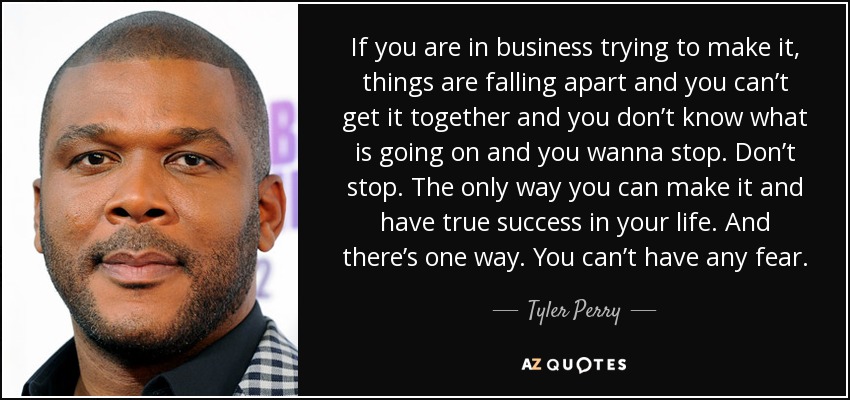 If you are in business trying to make it, things are falling apart and you can’t get it together and you don’t know what is going on and you wanna stop. Don’t stop. The only way you can make it and have true success in your life. And there’s one way. You can’t have any fear. - Tyler Perry