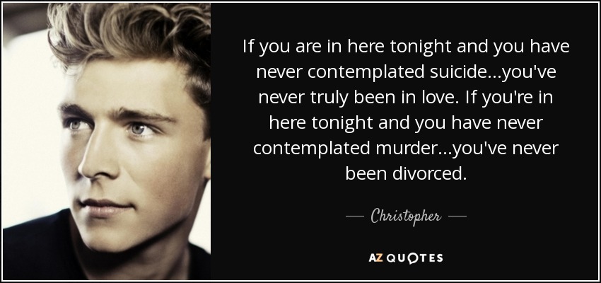 If you are in here tonight and you have never contemplated suicide…you've never truly been in love. If you're in here tonight and you have never contemplated murder…you've never been divorced. - Christopher