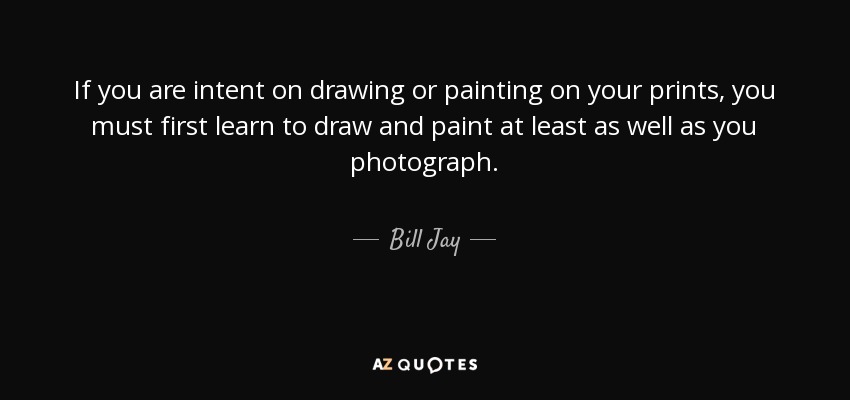 If you are intent on drawing or painting on your prints, you must first learn to draw and paint at least as well as you photograph. - Bill Jay