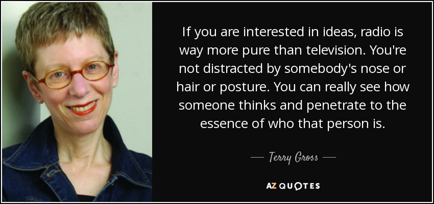 If you are interested in ideas, radio is way more pure than television. You're not distracted by somebody's nose or hair or posture. You can really see how someone thinks and penetrate to the essence of who that person is. - Terry Gross