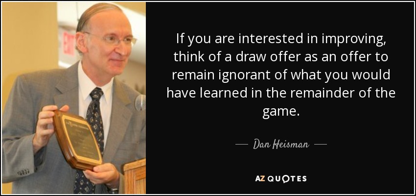 If you are interested in improving, think of a draw offer as an offer to remain ignorant of what you would have learned in the remainder of the game. - Dan Heisman