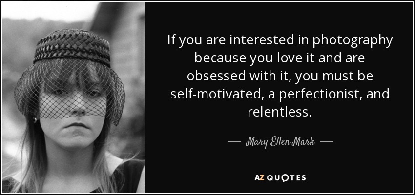 If you are interested in photography because you love it and are obsessed with it, you must be self-motivated, a perfectionist, and relentless. - Mary Ellen Mark