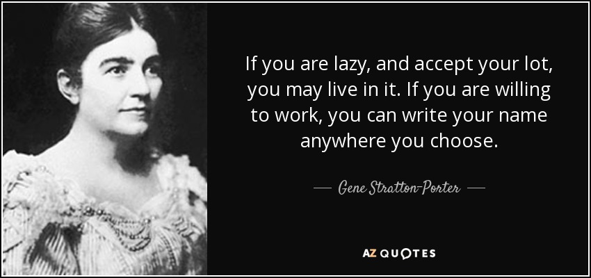 If you are lazy, and accept your lot, you may live in it. If you are willing to work, you can write your name anywhere you choose. - Gene Stratton-Porter
