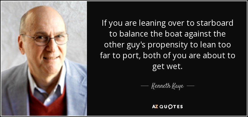 If you are leaning over to starboard to balance the boat against the other guy's propensity to lean too far to port, both of you are about to get wet. - Kenneth Kaye