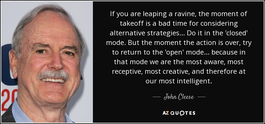 If you are leaping a ravine, the moment of takeoff is a bad time for considering alternative strategies... Do it in the 'closed' mode. But the moment the action is over, try to return to the 'open' mode... because in that mode we are the most aware, most receptive, most creative, and therefore at our most intelligent. - John Cleese