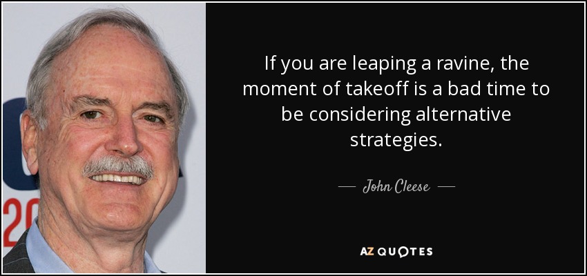 If you are leaping a ravine, the moment of takeoff is a bad time to be considering alternative strategies. - John Cleese