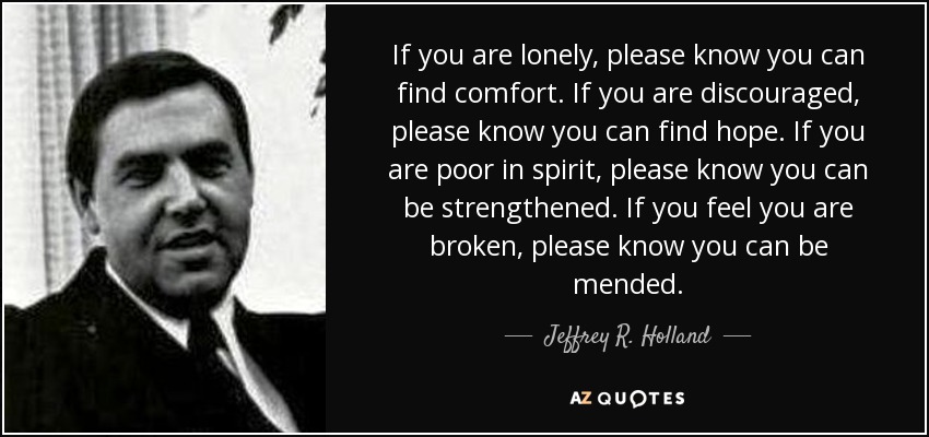 If you are lonely, please know you can find comfort. If you are discouraged, please know you can find hope. If you are poor in spirit, please know you can be strengthened. If you feel you are broken, please know you can be mended. - Jeffrey R. Holland