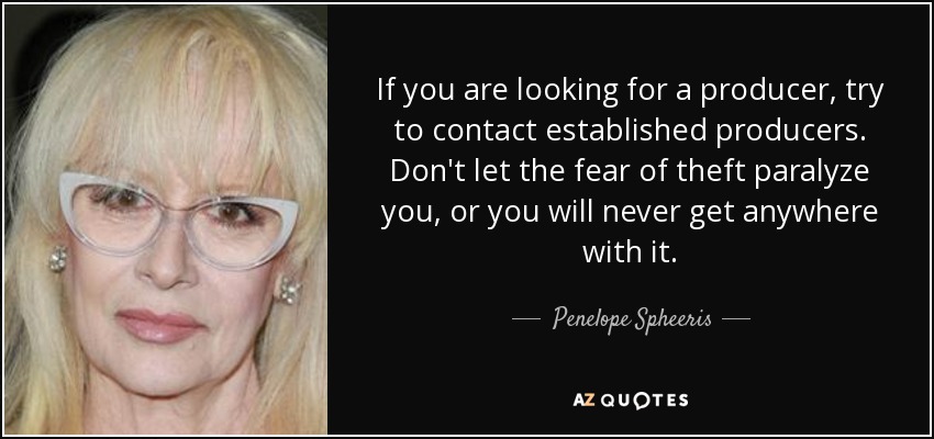 If you are looking for a producer, try to contact established producers. Don't let the fear of theft paralyze you, or you will never get anywhere with it. - Penelope Spheeris