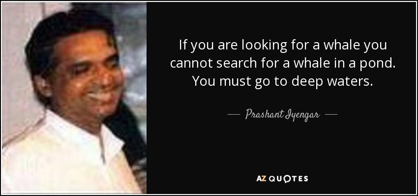If you are looking for a whale you cannot search for a whale in a pond. You must go to deep waters. - Prashant Iyengar