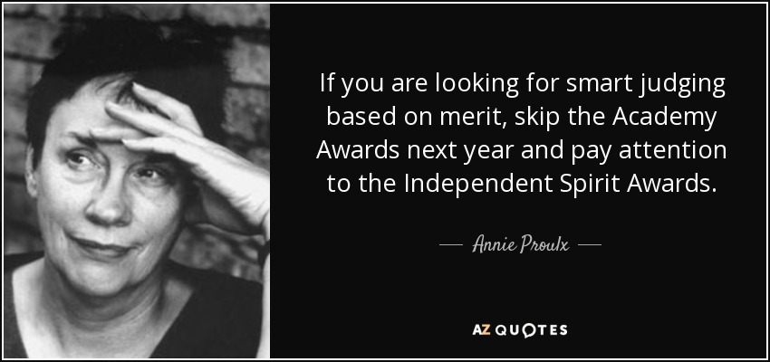 If you are looking for smart judging based on merit, skip the Academy Awards next year and pay attention to the Independent Spirit Awards. - Annie Proulx