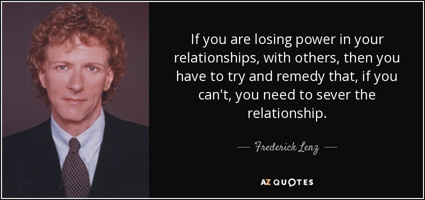 If you are losing power in your relationships, with others, then you have to try and remedy that, if you can't, you need to sever the relationship. - Frederick Lenz