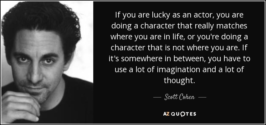 If you are lucky as an actor, you are doing a character that really matches where you are in life, or you're doing a character that is not where you are. If it's somewhere in between, you have to use a lot of imagination and a lot of thought. - Scott Cohen
