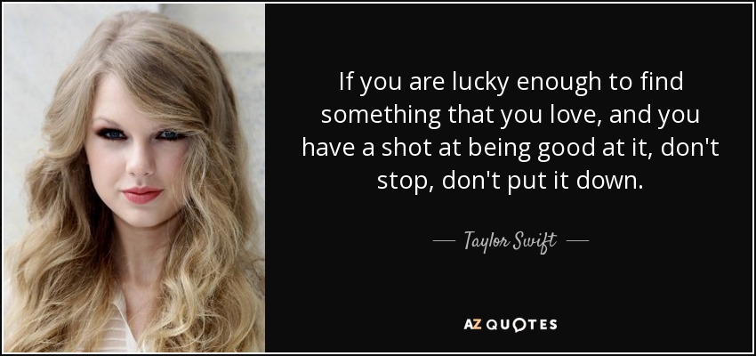 If you are lucky enough to find something that you love, and you have a shot at being good at it, don't stop, don't put it down. - Taylor Swift