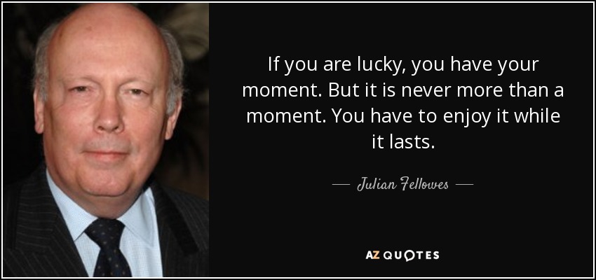 If you are lucky, you have your moment. But it is never more than a moment. You have to enjoy it while it lasts. - Julian Fellowes