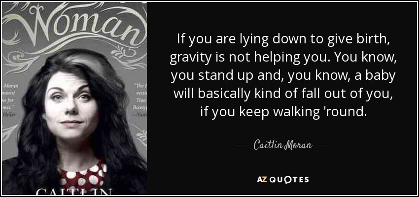 If you are lying down to give birth, gravity is not helping you. You know, you stand up and, you know, a baby will basically kind of fall out of you, if you keep walking 'round. - Caitlin Moran