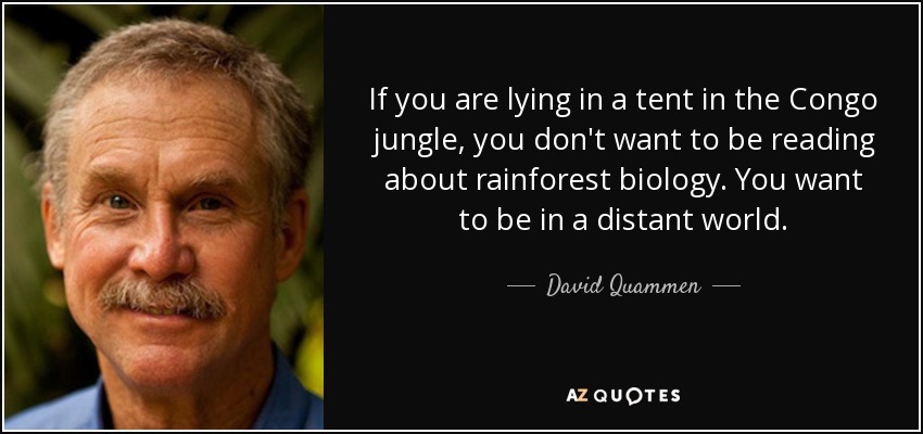 If you are lying in a tent in the Congo jungle, you don't want to be reading about rainforest biology. You want to be in a distant world. - David Quammen