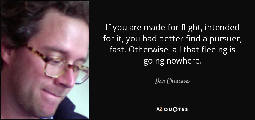 If you are made for flight, intended for it, you had better find a pursuer, fast. Otherwise, all that fleeing is going nowhere. - Dan Chiasson