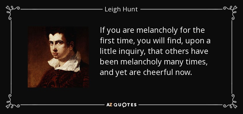If you are melancholy for the first time, you will find, upon a little inquiry, that others have been melancholy many times, and yet are cheerful now. - Leigh Hunt