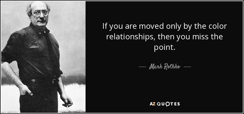 If you are moved only by the color relationships, then you miss the point. - Mark Rothko