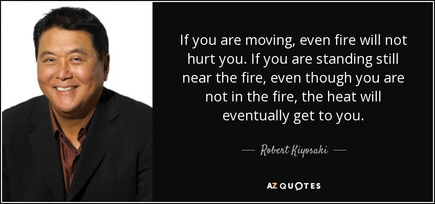 If you are moving, even fire will not hurt you. If you are standing still near the fire, even though you are not in the fire, the heat will eventually get to you. - Robert Kiyosaki