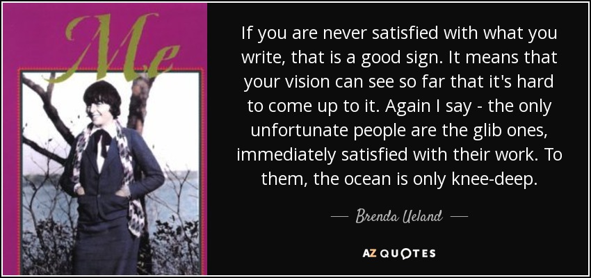 If you are never satisfied with what you write, that is a good sign. It means that your vision can see so far that it's hard to come up to it. Again I say - the only unfortunate people are the glib ones, immediately satisfied with their work. To them, the ocean is only knee-deep. - Brenda Ueland