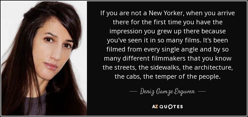If you are not a New Yorker, when you arrive there for the first time you have the impression you grew up there because you've seen it in so many films. It's been filmed from every single angle and by so many different filmmakers that you know the streets, the sidewalks, the architecture, the cabs, the temper of the people. - Deniz Gamze Erguven