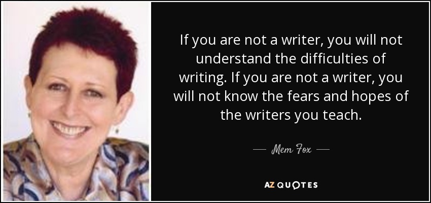 If you are not a writer, you will not understand the difficulties of writing. If you are not a writer, you will not know the fears and hopes of the writers you teach. - Mem Fox