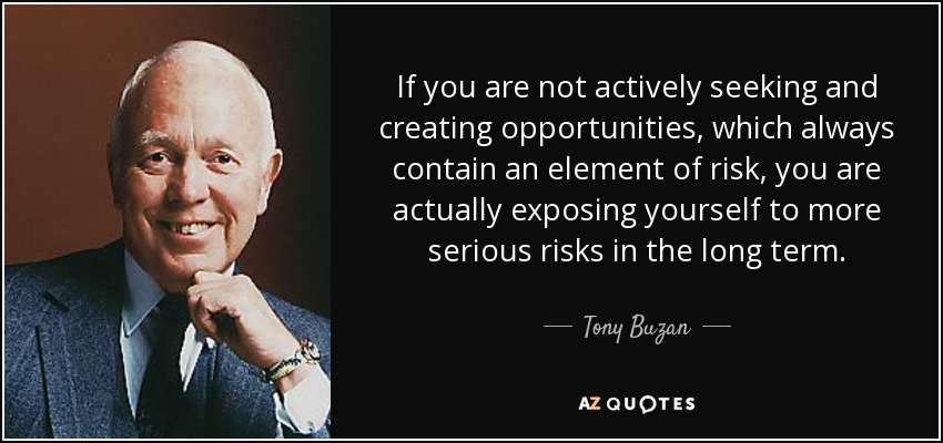If you are not actively seeking and creating opportunities, which always contain an element of risk, you are actually exposing yourself to more serious risks in the long term. - Tony Buzan