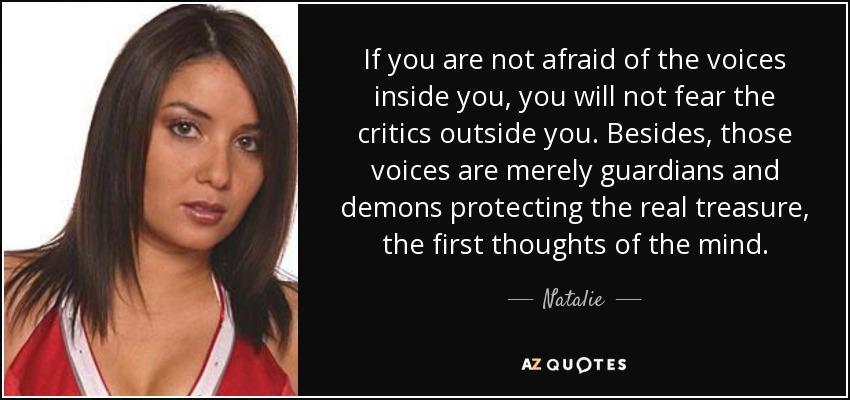 If you are not afraid of the voices inside you, you will not fear the critics outside you. Besides, those voices are merely guardians and demons protecting the real treasure, the first thoughts of the mind. - Natalie