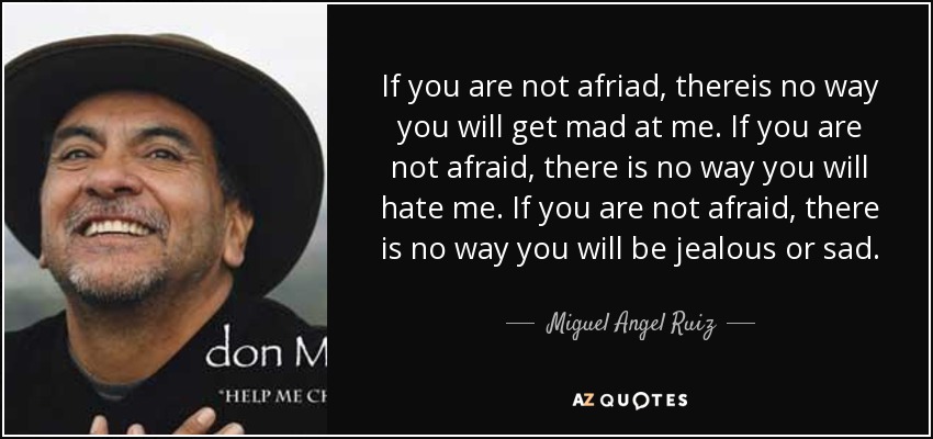 If you are not afriad, thereis no way you will get mad at me. If you are not afraid, there is no way you will hate me. If you are not afraid, there is no way you will be jealous or sad. - Miguel Angel Ruiz