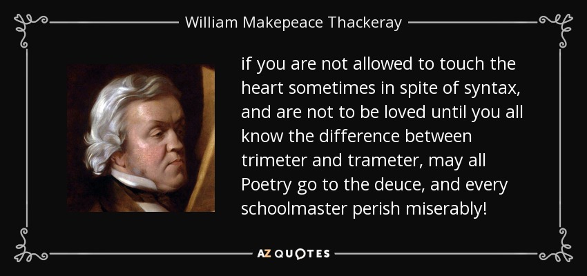 if you are not allowed to touch the heart sometimes in spite of syntax, and are not to be loved until you all know the difference between trimeter and trameter, may all Poetry go to the deuce, and every schoolmaster perish miserably! - William Makepeace Thackeray