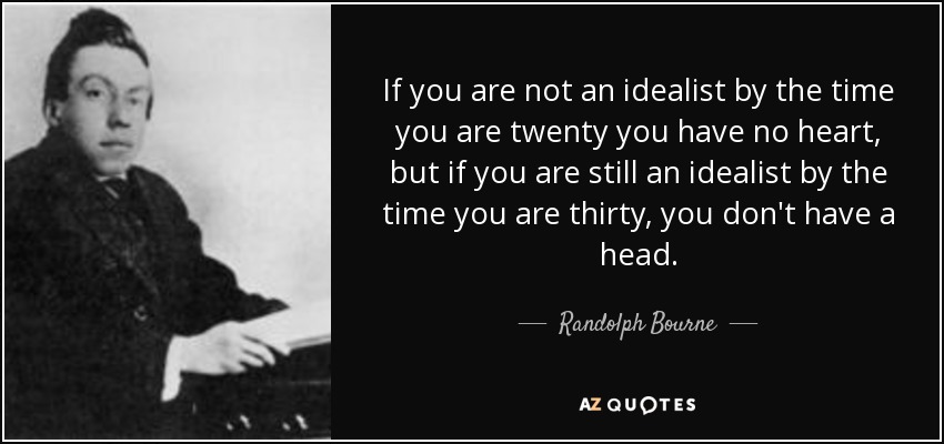 If you are not an idealist by the time you are twenty you have no heart, but if you are still an idealist by the time you are thirty, you don't have a head. - Randolph Bourne