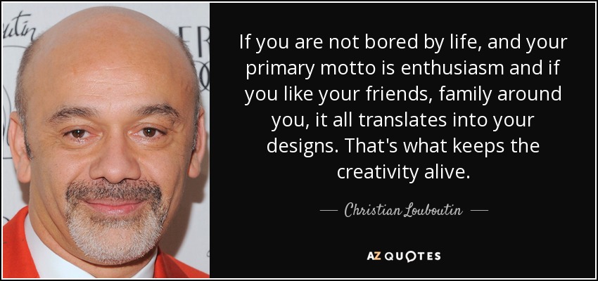 If you are not bored by life, and your primary motto is enthusiasm and if you like your friends, family around you, it all translates into your designs. That's what keeps the creativity alive. - Christian Louboutin